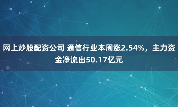 网上炒股配资公司 通信行业本周涨2.54%，主力资金净流出50.17亿元