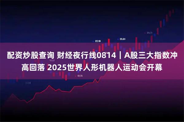 配资炒股查询 财经夜行线0814｜A股三大指数冲高回落 2025世界人形机器人运动会开幕