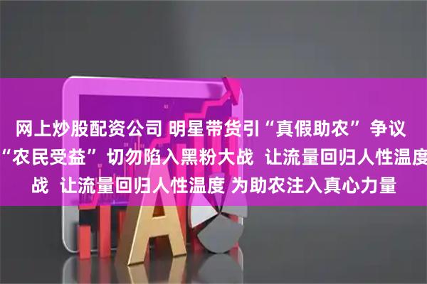 网上炒股配资公司 明星带货引“真假助农” 争议  助农的本质价值在于“农民受益” 切勿陷入黑粉大战  让流量回归人性温度 为助农注入真心力量