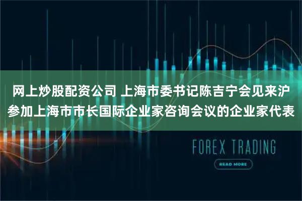 网上炒股配资公司 上海市委书记陈吉宁会见来沪参加上海市市长国际企业家咨询会议的企业家代表