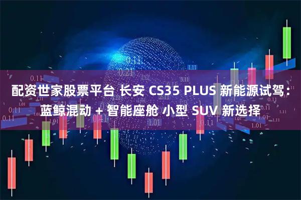 配资世家股票平台 长安 CS35 PLUS 新能源试驾：蓝鲸混动 + 智能座舱 小型 SUV 新选择