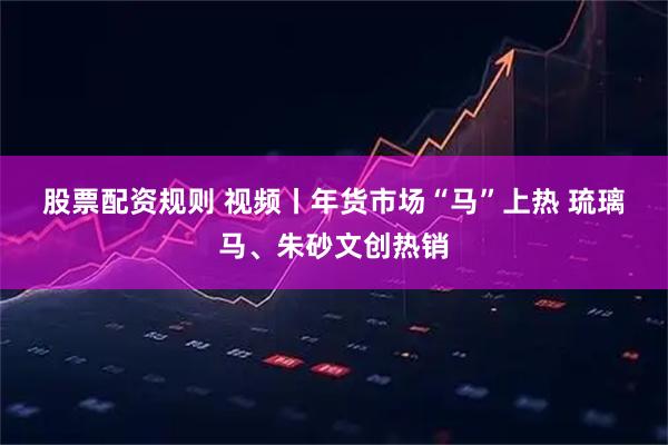 股票配资规则 视频丨年货市场“马”上热 琉璃马、朱砂文创热销