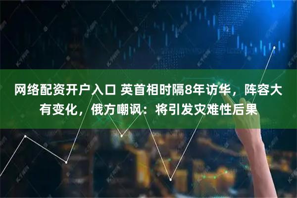 网络配资开户入口 英首相时隔8年访华，阵容大有变化，俄方嘲讽：将引发灾难性后果