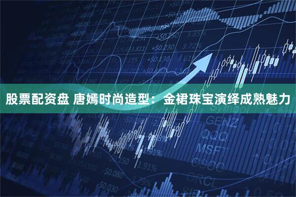 股票配资盘 唐嫣时尚造型：金裙珠宝演绎成熟魅力