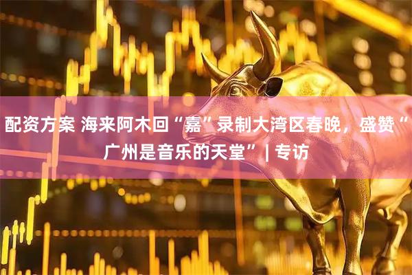 配资方案 海来阿木回“嘉”录制大湾区春晚，盛赞“广州是音乐的天堂” | 专访
