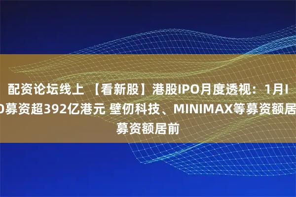 配资论坛线上 【看新股】港股IPO月度透视：1月IPO募资超392亿港元 壁仞科技、MINIMAX等募资额居前