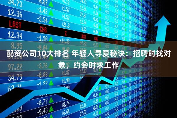 配资公司10大排名 年轻人寻爱秘诀：招聘时找对象，约会时求工作