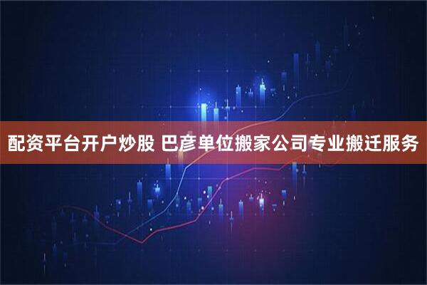 配资平台开户炒股 巴彦单位搬家公司专业搬迁服务