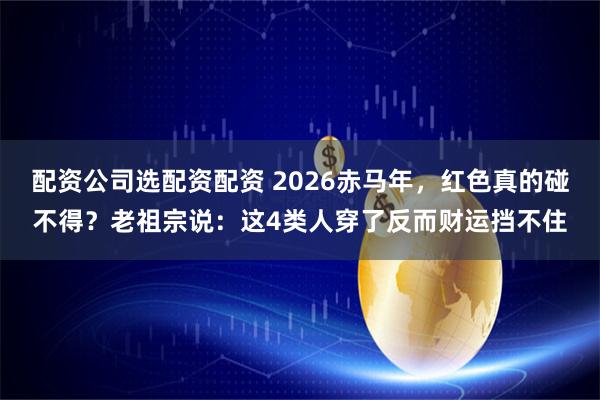 配资公司选配资配资 2026赤马年，红色真的碰不得？老祖宗说：这4类人穿了反而财运挡不住