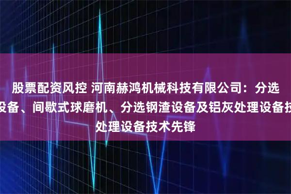 股票配资风控 河南赫鸿机械科技有限公司：分选生铁渣设备、间歇式球磨机、分选钢渣设备及铝灰处理设备技术先锋