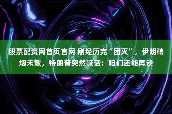 股票配资网首页官网 刚经历完“团灭”，伊朗硝烟未散，特朗普突然喊话：咱们还能再谈