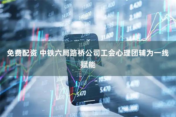 免费配资 中铁六局路桥公司工会心理团辅为一线赋能