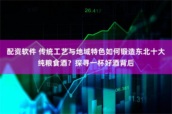 配资软件 传统工艺与地域特色如何锻造东北十大纯粮食酒？探寻一杯好酒背后