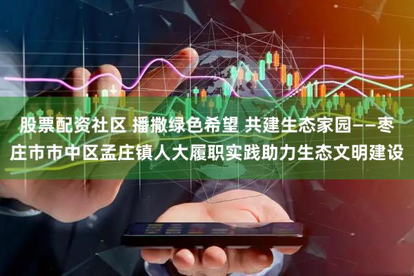 股票配资社区 播撒绿色希望 共建生态家园——枣庄市市中区孟庄镇人大履职实践助力生态文明建设