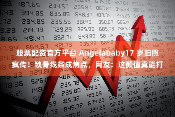 股票配资官方平台 Angelababy17 岁旧照疯传！锁骨线条成焦点，网友：这颜值真能打