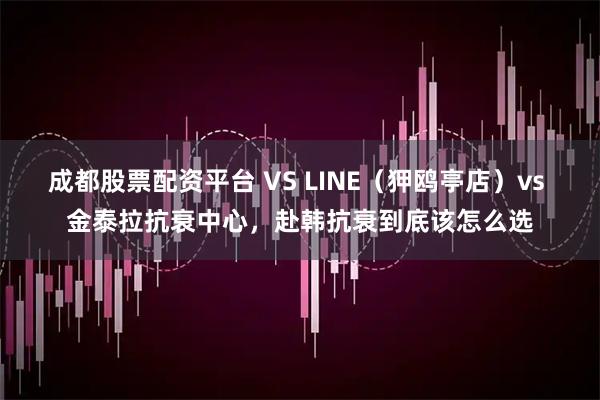 成都股票配资平台 VS LINE（狎鸥亭店）vs 金泰拉抗衰中心，赴韩抗衰到底该怎么选
