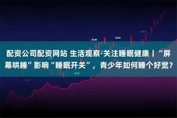 配资公司配资网站 生活观察·关注睡眠健康丨“屏幕哄睡”影响“睡眠开关”，青少年如何睡个好觉？